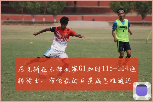 尼克斯在东部决赛G1加时115-104逆转骑士，布伦森的巨星成色难道还不够硬吗