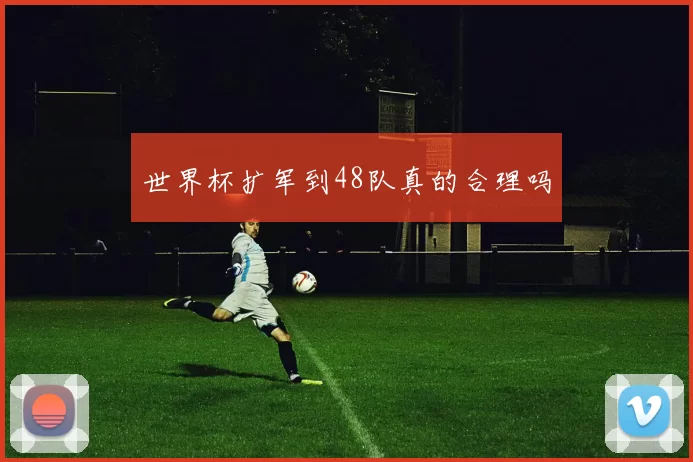 世界杯扩军到48队真的合理吗