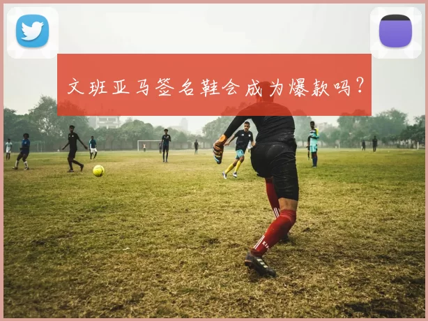 文班亚马签名鞋会成为爆款吗？